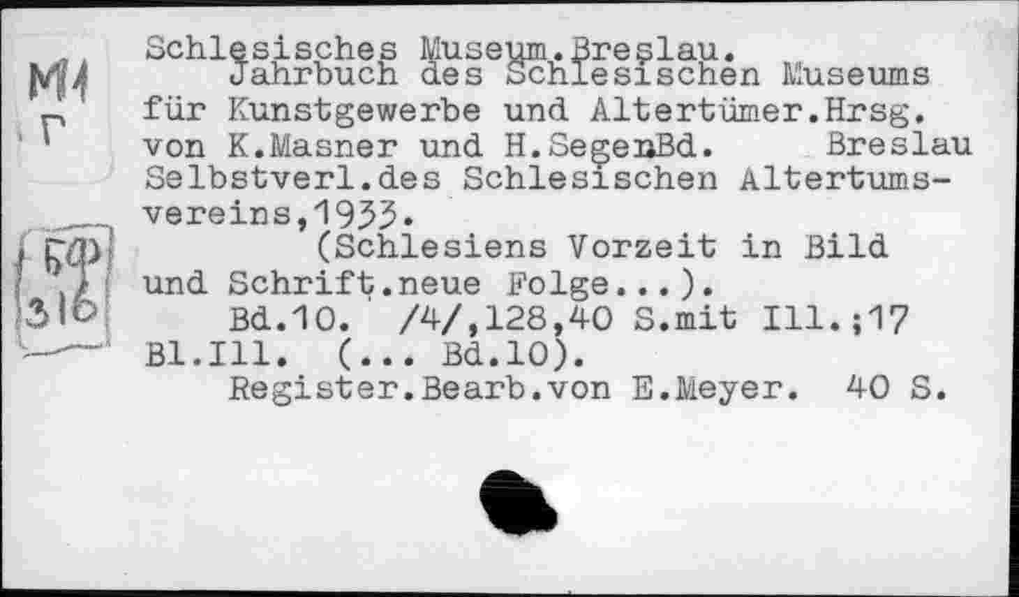 ﻿Ml і г
Schlesisches Museum.Breçlau.
Jahrbuch des Schlesischen Museums für Kunstgewerbe und Altertümer.Hrsg, von K.Masner und H.SegeuBd. Breslau Selbstverl.des Schlesischen Altertumsvereins, 1935»
(Schlesiens Vorzeit in Bild und Schrift.neue Folge...).
Bd.10.' /4/,128,40 S.mit Ill.;17 Bl.Ill. (... Bd.10).
Register.Bearb.von E.Meyer. 40 S.